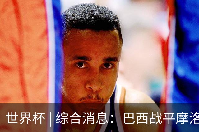 世界杯 | 综合消息：巴西战平摩洛哥 卡塔尔首获积分