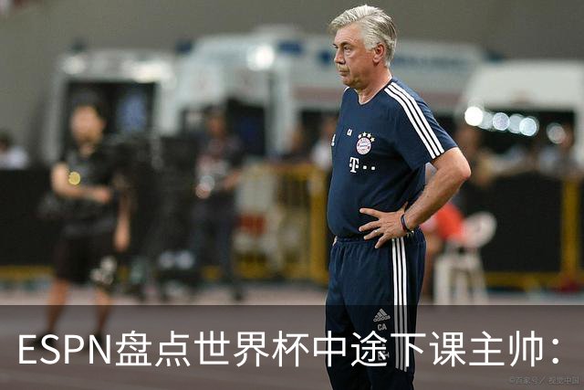 ESPN盘点世界杯中途下课主帅：拉穆奇上榜 洛佩特吉、车范根在列
